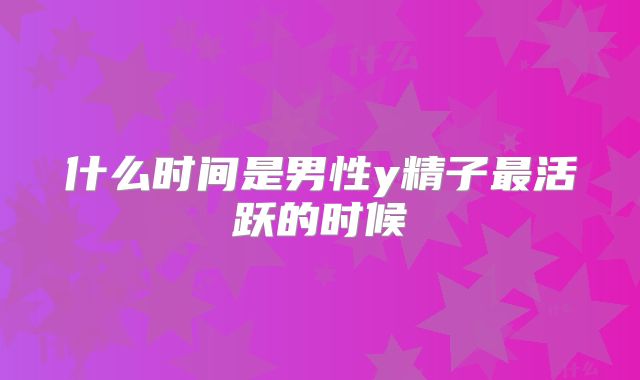 什么时间是男性y精子最活跃的时候