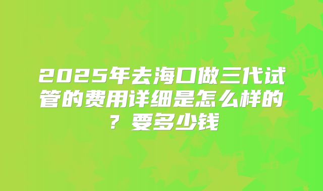 2025年去海口做三代试管的费用详细是怎么样的?要多少钱