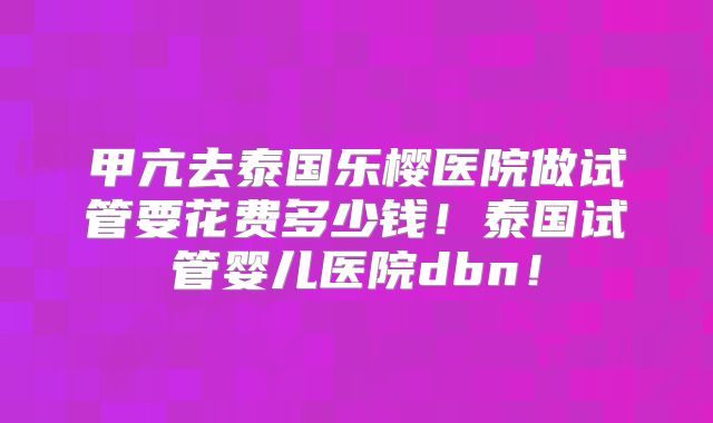 甲亢去泰国乐樱医院做试管要花费多少钱!泰国试管婴儿医院dbn!