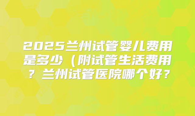2025兰州试管婴儿费用是多少(附试管生活费用?兰州试管医院哪个好?