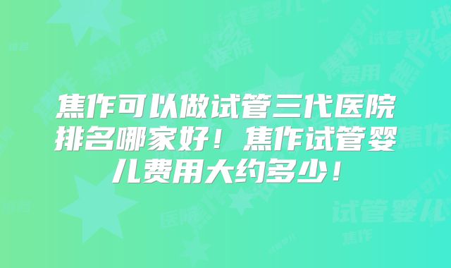焦作可以做试管三代医院排名哪家好！焦作试管婴儿费用大约多少！