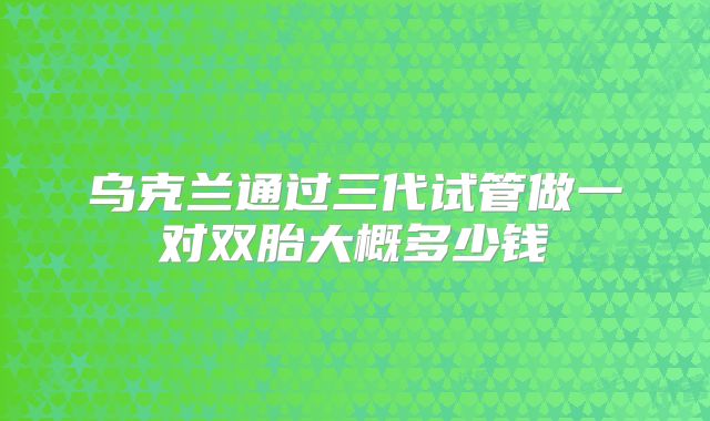 乌克兰通过三代试管做一对双胎大概多少钱