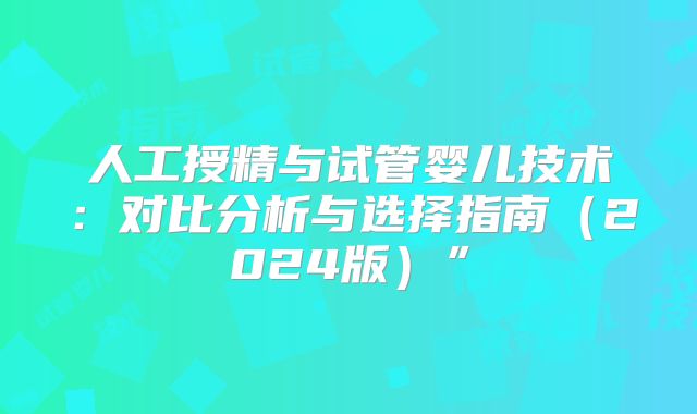 人工授精与试管婴儿技术:对比分析与选择指南(2024版)”