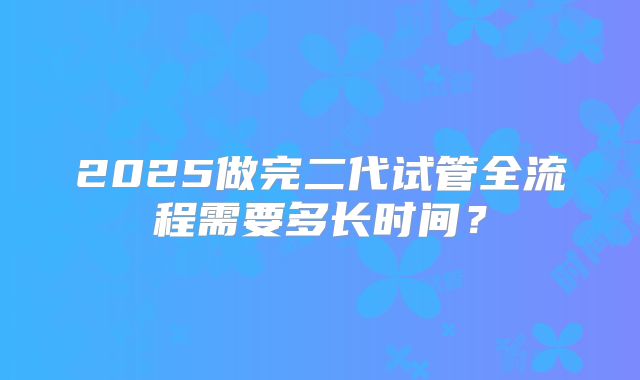 2025做完二代试管全流程需要多长时间？
