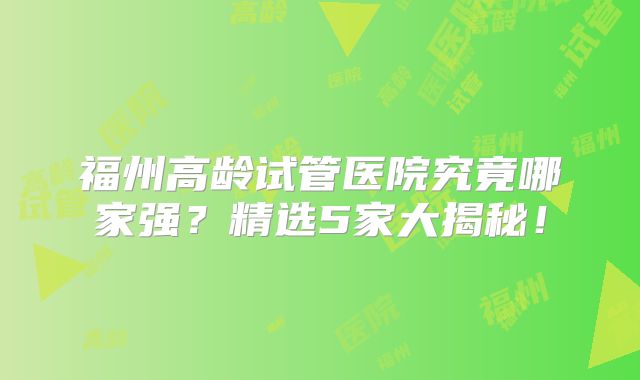 福州高龄试管医院究竟哪家强？精选5家大揭秘！