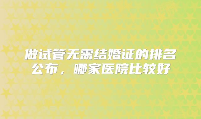 做试管无需结婚证的排名公布,哪家医院比较好