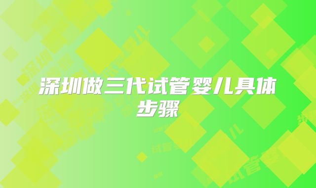 深圳做三代试管婴儿具体步骤