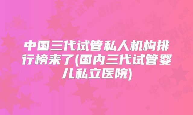 中国三代试管私人机构排行榜来了(国内三代试管婴儿私立医院)