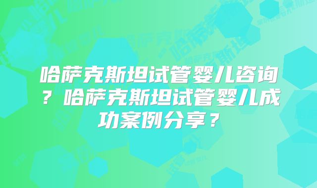 哈萨克斯坦试管婴儿咨询？哈萨克斯坦试管婴儿成功案例分享？