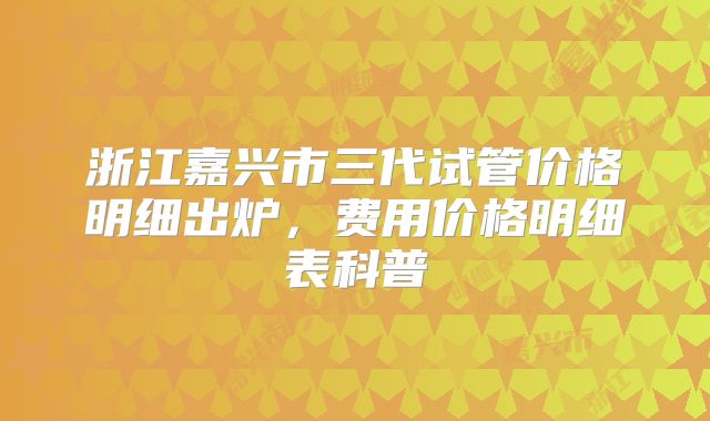 浙江嘉兴市三代试管价格明细出炉，费用价格明细表科普