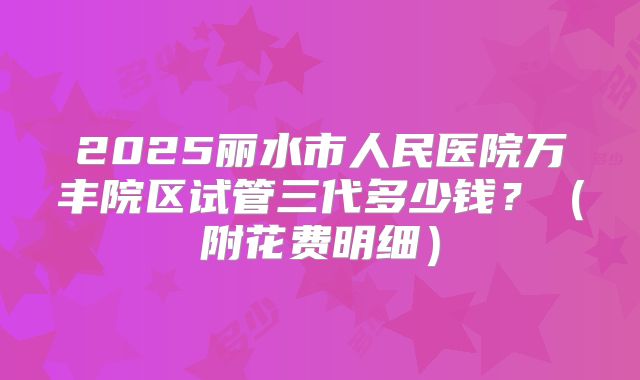 2025丽水市人民医院万丰院区试管三代多少钱?(附花费明细)