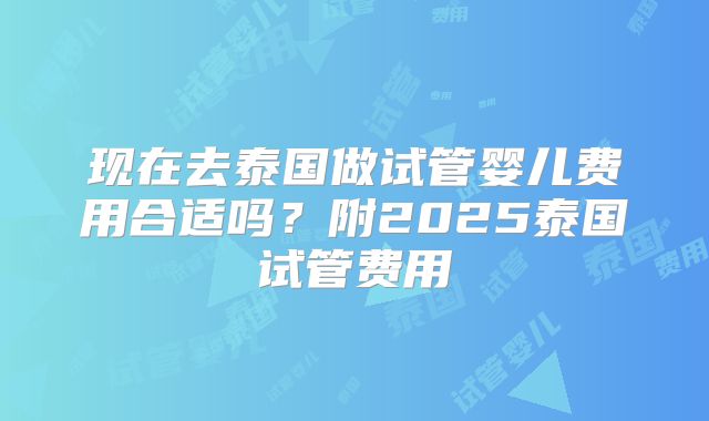 现在去泰国做试管婴儿费用合适吗？附2025泰国试管费用