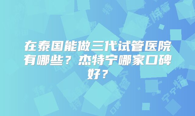 在泰国能做三代试管医院有哪些？杰特宁哪家口碑好？
