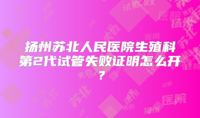 扬州苏北人民医院生殖科第2代试管失败证明怎么开？