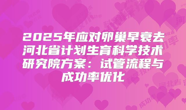 2025年应对卵巢早衰去河北省计划生育科学技术研究院方案：试管流程与成功率优化
