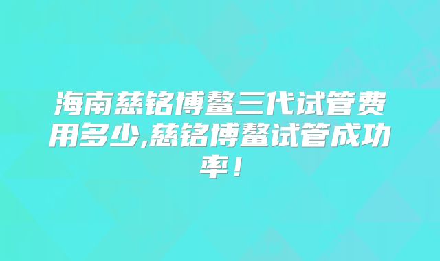 海南慈铭博鳌三代试管费用多少,慈铭博鳌试管成功率！