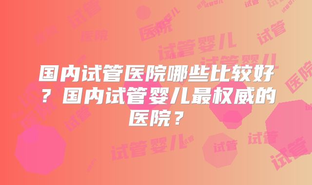 国内试管医院哪些比较好？国内试管婴儿最权威的医院？