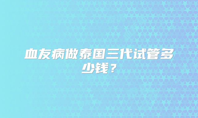 血友病做泰国三代试管多少钱？