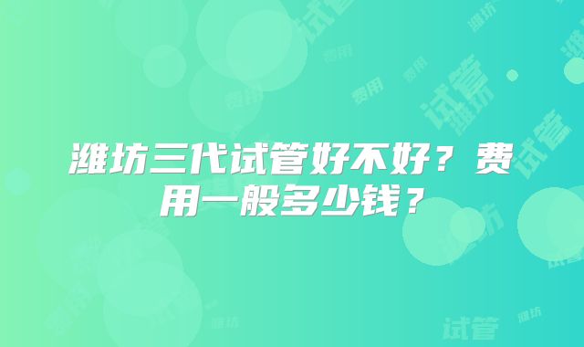 潍坊三代试管好不好？费用一般多少钱？