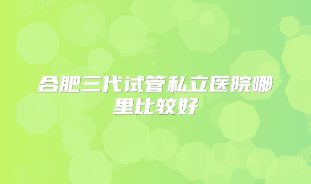 合肥三代试管私立医院哪里比较好