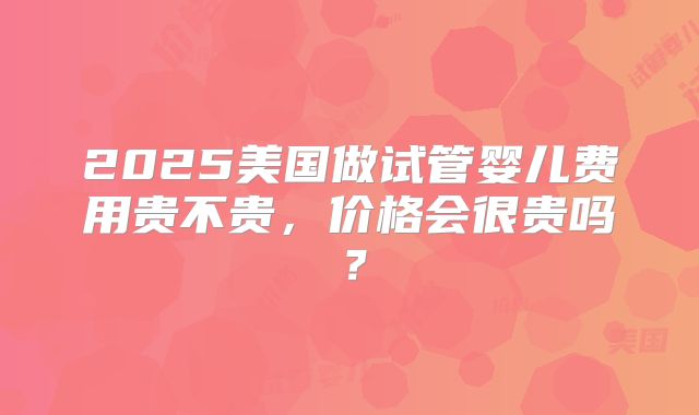 2025美国做试管婴儿费用贵不贵,价格会很贵吗?