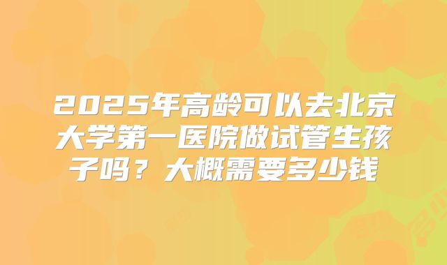 2025年高龄可以去北京大学第一医院做试管生孩子吗?大概需要多少钱