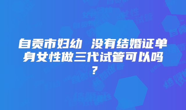 自贡市妇幼 没有结婚证单身女性做三代试管可以吗?