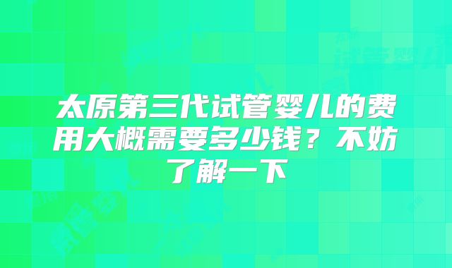 太原第三代试管婴儿的费用大概需要多少钱?不妨了解一下