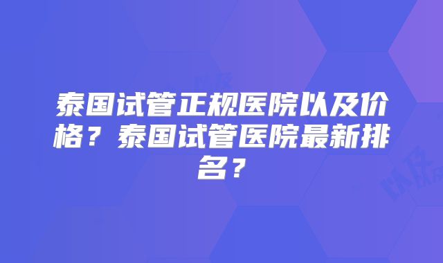 泰国试管正规医院以及价格?泰国试管医院最新排名?