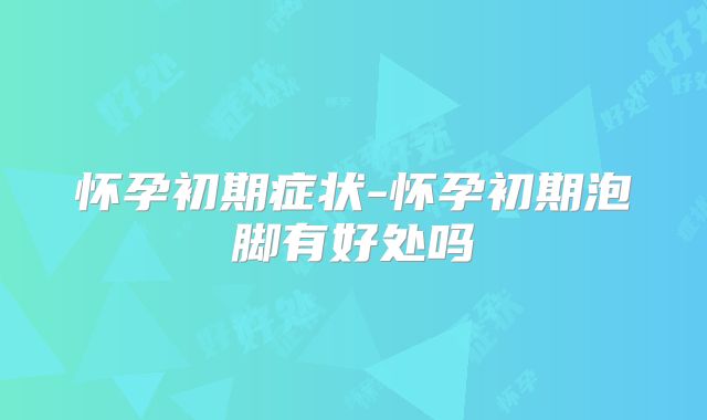怀孕初期症状-怀孕初期泡脚有好处吗