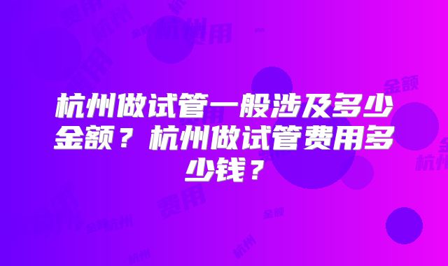 杭州做试管一般涉及多少金额？杭州做试管费用多少钱？