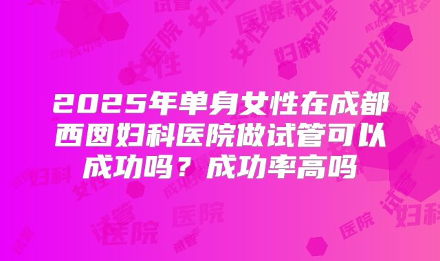 2025年单身女性在成都西囡妇科医院做试管可以成功吗？成功率高吗