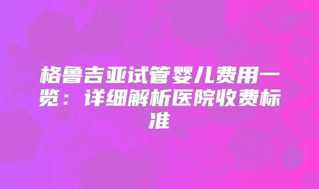 格鲁吉亚试管婴儿费用一览:详细解析医院收费标准