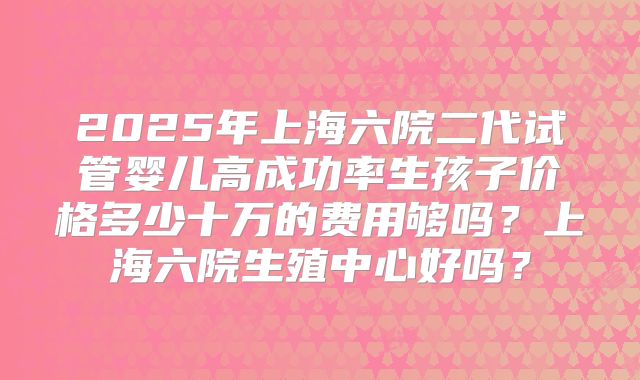 2025年上海六院二代试管婴儿高成功率生孩子价格多少十万的费用够吗？上海六院生殖中心好吗？