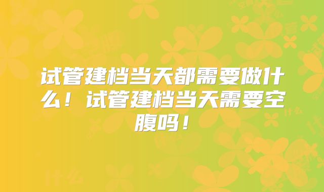 试管建档当天都需要做什么！试管建档当天需要空腹吗！