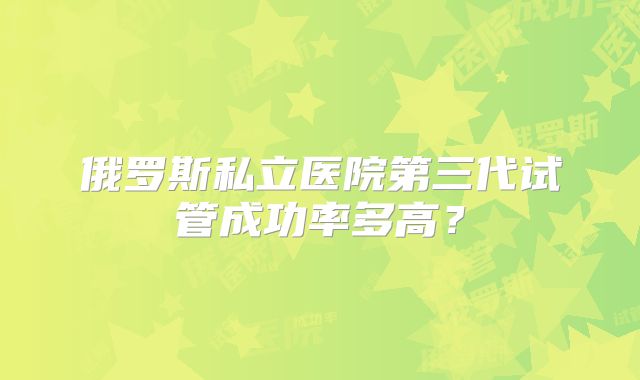 俄罗斯私立医院第三代试管成功率多高?