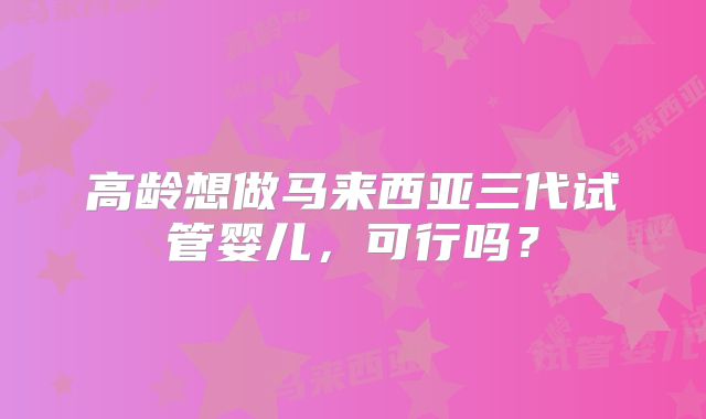 高龄想做马来西亚三代试管婴儿，可行吗？