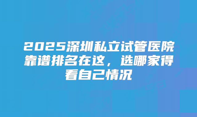 2025深圳私立试管医院靠谱排名在这,选哪家得看自己情况