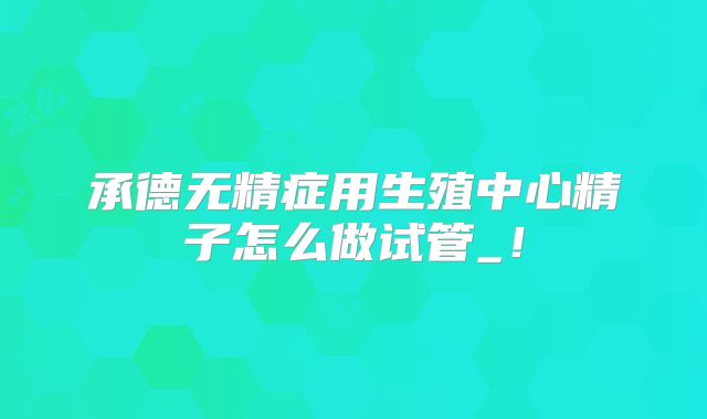 承德无精症用生殖中心精子怎么做试管_！
