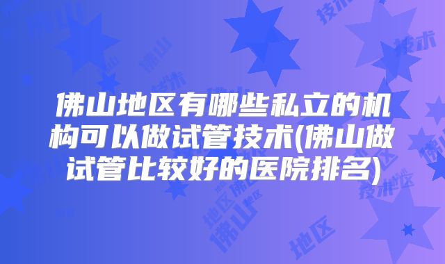 佛山地区有哪些私立的机构可以做试管技术(佛山做试管比较好的医院排名)