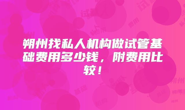 朔州找私人机构做试管基础费用多少钱，附费用比较！