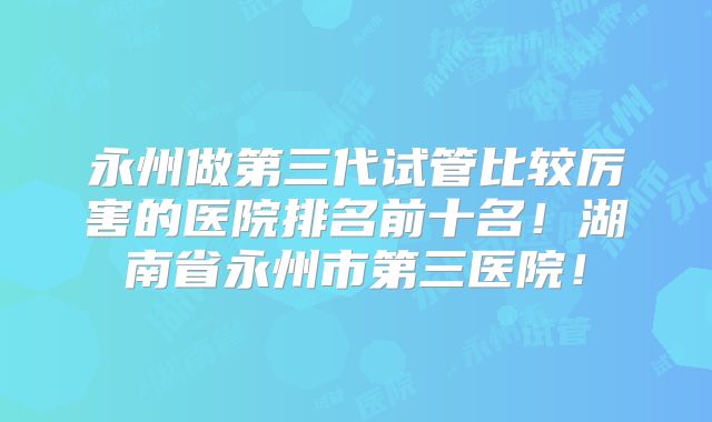 永州做第三代试管比较厉害的医院排名前十名!湖南省永州市第三医院!
