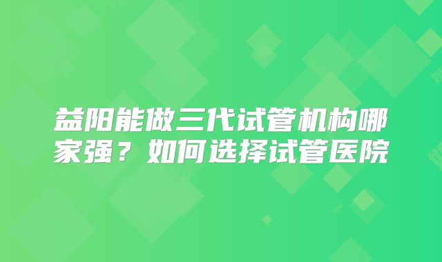 益阳能做三代试管机构哪家强?如何选择试管医院