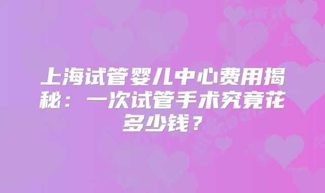 上海试管婴儿中心费用揭秘:一次试管手术究竟花多少钱?