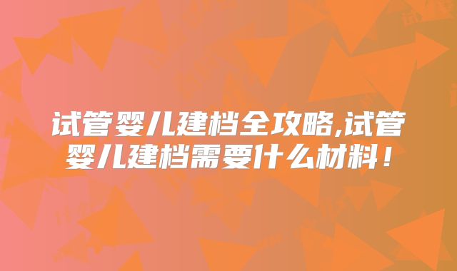 试管婴儿建档全攻略,试管婴儿建档需要什么材料！