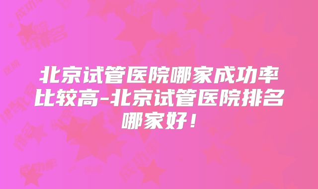北京试管医院哪家成功率比较高-北京试管医院排名哪家好!