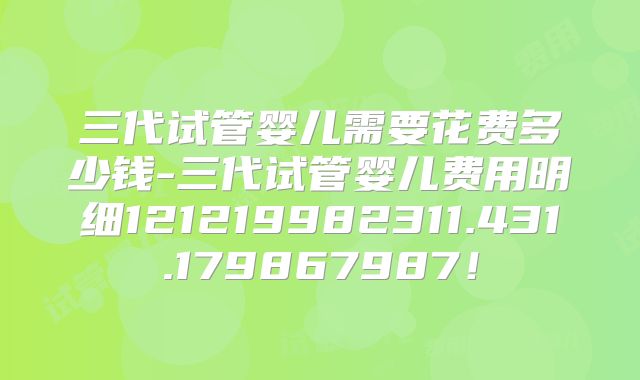 三代试管婴儿需要花费多少钱-三代试管婴儿费用明细121219982311.431.179867987！