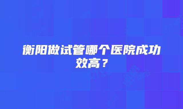 衡阳做试管哪个医院成功效高？