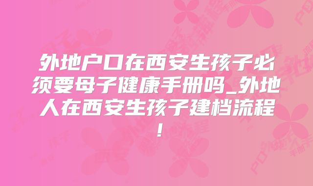 外地户口在西安生孩子必须要母子健康手册吗_外地人在西安生孩子建档流程！