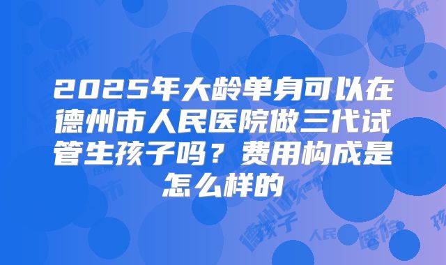 2025年大龄单身可以在德州市人民医院做三代试管生孩子吗？费用构成是怎么样的